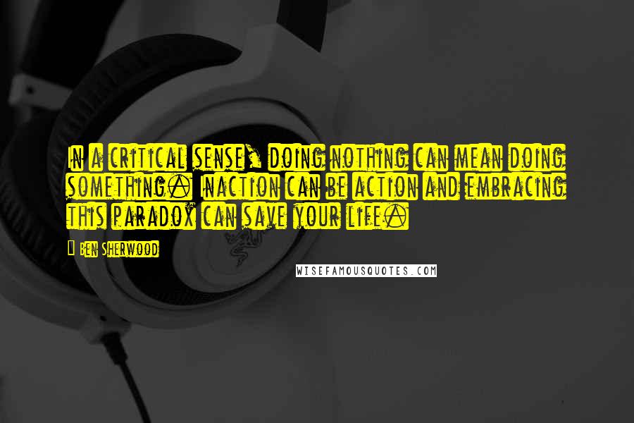 Ben Sherwood Quotes: In a critical sense, doing nothing can mean doing something. Inaction can be action and embracing this paradox can save your life.