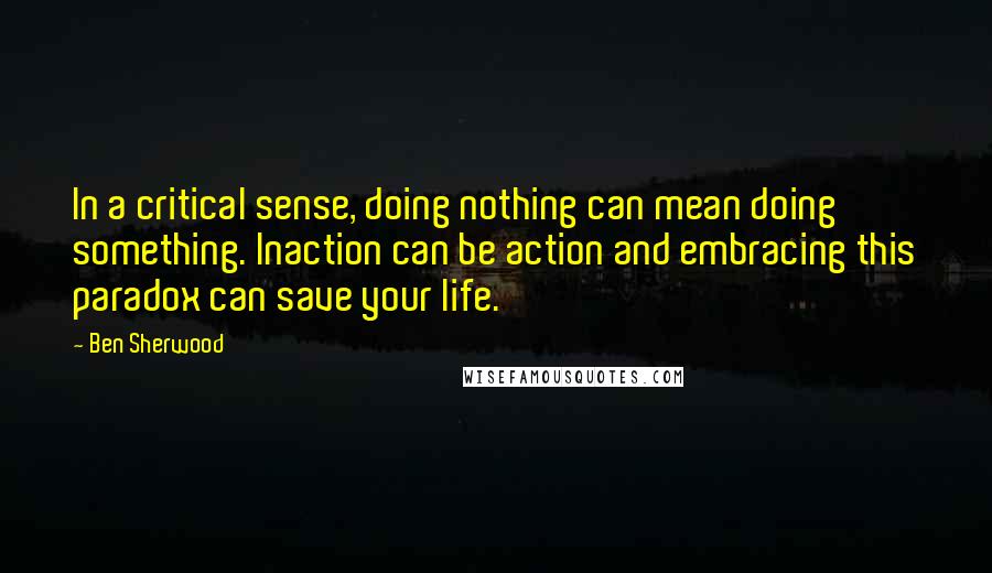 Ben Sherwood Quotes: In a critical sense, doing nothing can mean doing something. Inaction can be action and embracing this paradox can save your life.