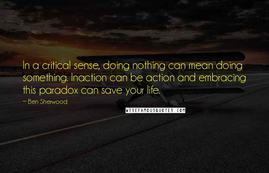 Ben Sherwood Quotes: In a critical sense, doing nothing can mean doing something. Inaction can be action and embracing this paradox can save your life.