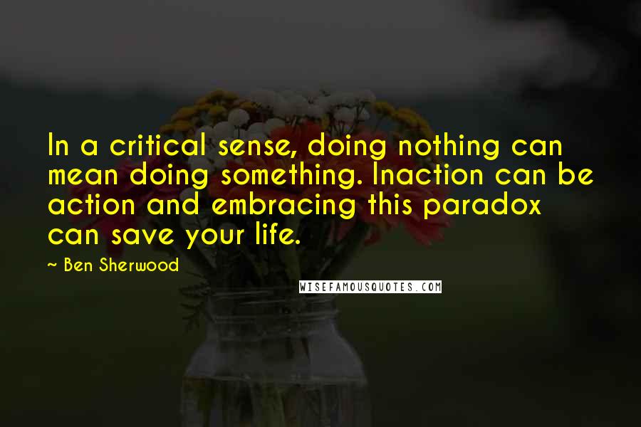 Ben Sherwood Quotes: In a critical sense, doing nothing can mean doing something. Inaction can be action and embracing this paradox can save your life.