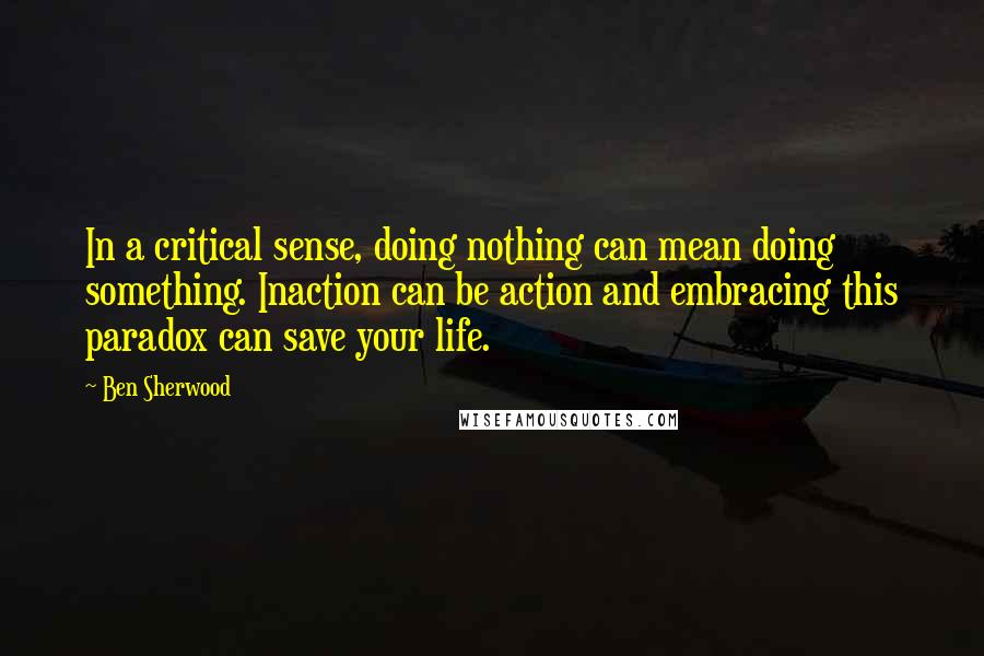 Ben Sherwood Quotes: In a critical sense, doing nothing can mean doing something. Inaction can be action and embracing this paradox can save your life.