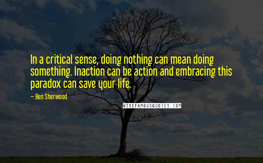 Ben Sherwood Quotes: In a critical sense, doing nothing can mean doing something. Inaction can be action and embracing this paradox can save your life.