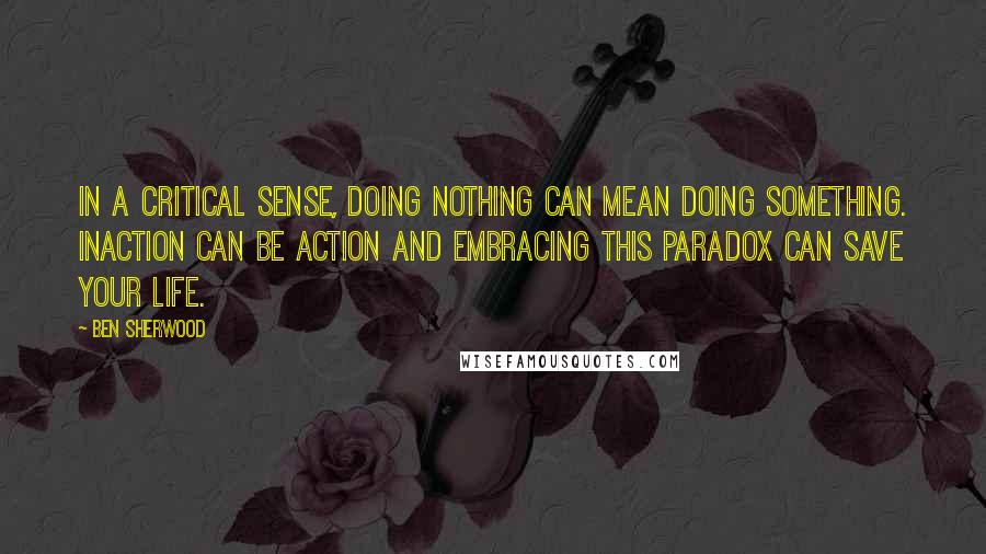 Ben Sherwood Quotes: In a critical sense, doing nothing can mean doing something. Inaction can be action and embracing this paradox can save your life.