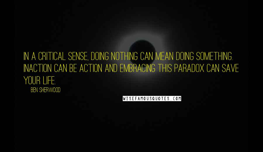 Ben Sherwood Quotes: In a critical sense, doing nothing can mean doing something. Inaction can be action and embracing this paradox can save your life.