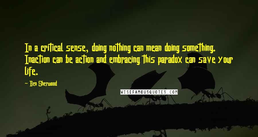 Ben Sherwood Quotes: In a critical sense, doing nothing can mean doing something. Inaction can be action and embracing this paradox can save your life.