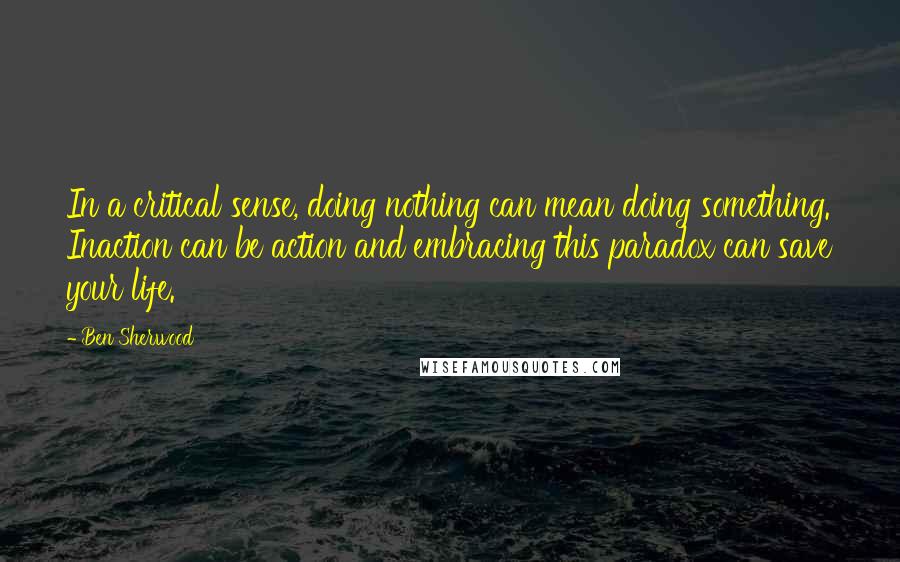 Ben Sherwood Quotes: In a critical sense, doing nothing can mean doing something. Inaction can be action and embracing this paradox can save your life.