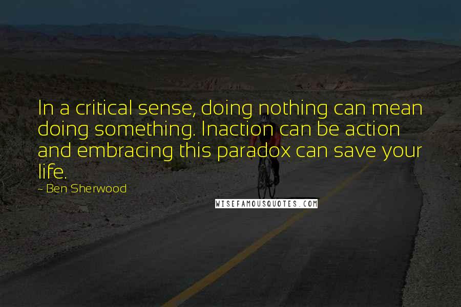 Ben Sherwood Quotes: In a critical sense, doing nothing can mean doing something. Inaction can be action and embracing this paradox can save your life.