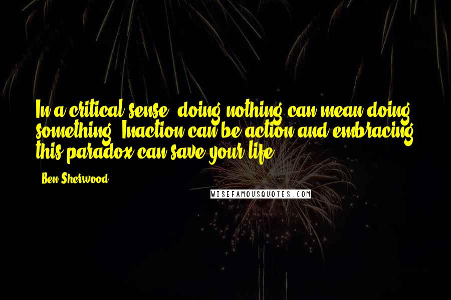 Ben Sherwood Quotes: In a critical sense, doing nothing can mean doing something. Inaction can be action and embracing this paradox can save your life.