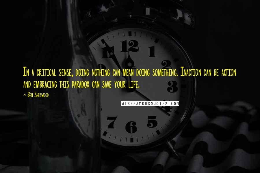 Ben Sherwood Quotes: In a critical sense, doing nothing can mean doing something. Inaction can be action and embracing this paradox can save your life.