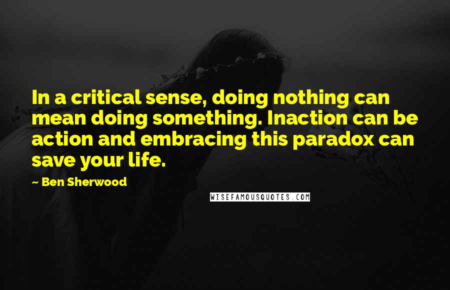 Ben Sherwood Quotes: In a critical sense, doing nothing can mean doing something. Inaction can be action and embracing this paradox can save your life.