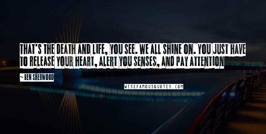 Ben Sherwood Quotes: That's the death and life, you see. We all shine on. You just have to release your heart, alert you senses, and pay attention