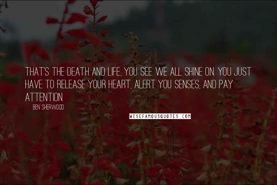 Ben Sherwood Quotes: That's the death and life, you see. We all shine on. You just have to release your heart, alert you senses, and pay attention