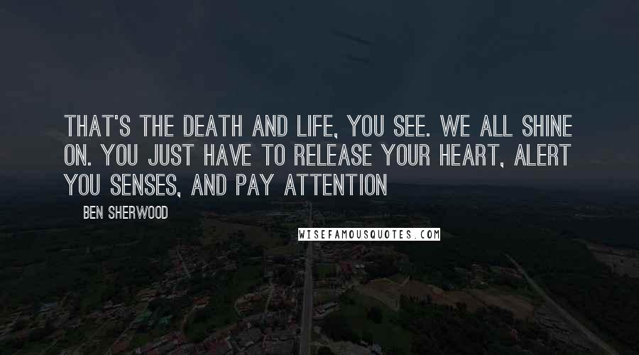 Ben Sherwood Quotes: That's the death and life, you see. We all shine on. You just have to release your heart, alert you senses, and pay attention