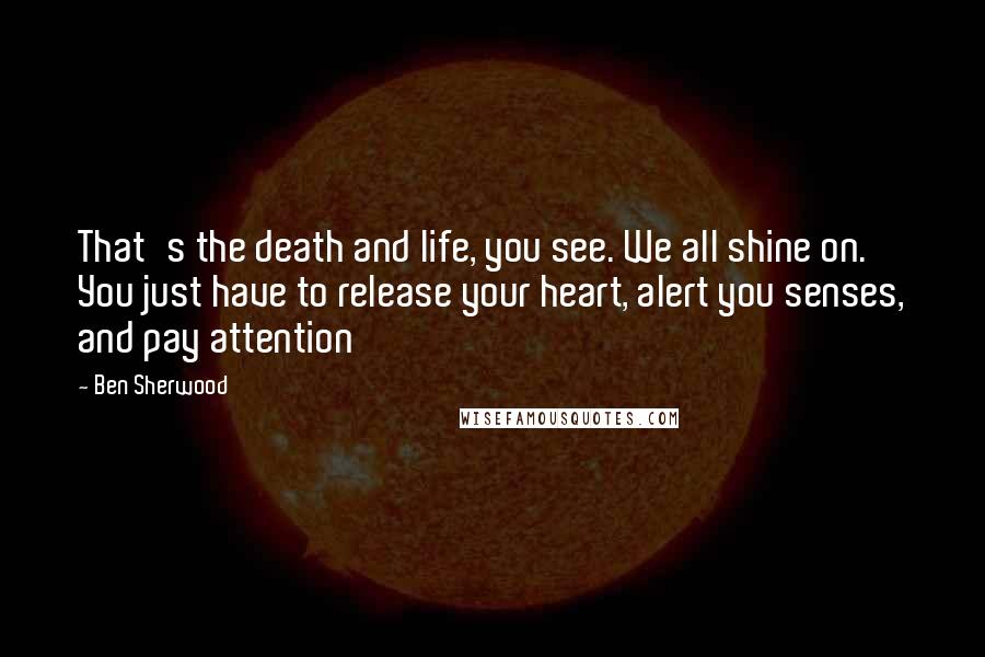 Ben Sherwood Quotes: That's the death and life, you see. We all shine on. You just have to release your heart, alert you senses, and pay attention