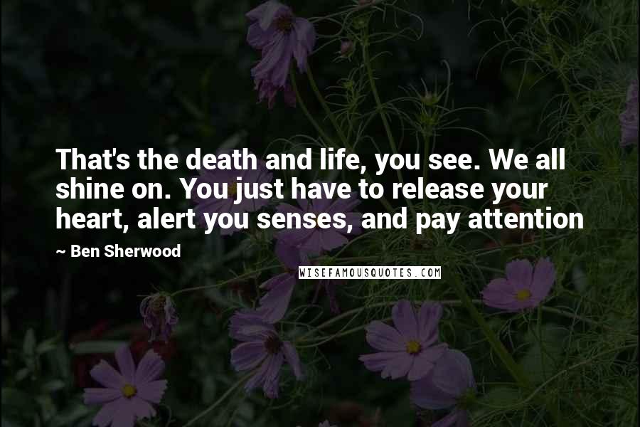 Ben Sherwood Quotes: That's the death and life, you see. We all shine on. You just have to release your heart, alert you senses, and pay attention