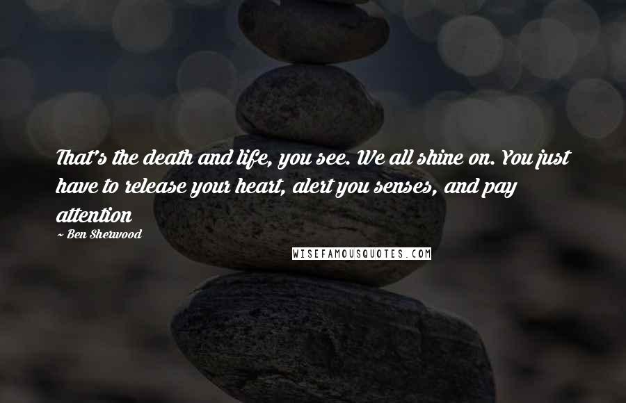 Ben Sherwood Quotes: That's the death and life, you see. We all shine on. You just have to release your heart, alert you senses, and pay attention