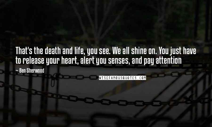 Ben Sherwood Quotes: That's the death and life, you see. We all shine on. You just have to release your heart, alert you senses, and pay attention