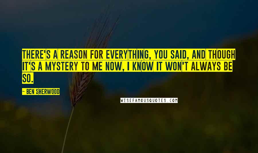 Ben Sherwood Quotes: There's a reason for everything, you said, and though it's a mystery to me now, I know it won't always be so.