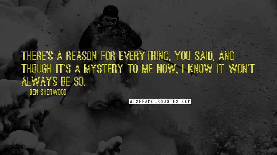 Ben Sherwood Quotes: There's a reason for everything, you said, and though it's a mystery to me now, I know it won't always be so.