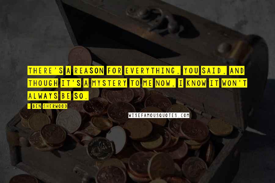 Ben Sherwood Quotes: There's a reason for everything, you said, and though it's a mystery to me now, I know it won't always be so.