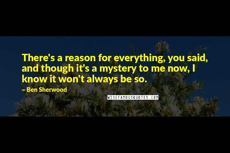 Ben Sherwood Quotes: There's a reason for everything, you said, and though it's a mystery to me now, I know it won't always be so.