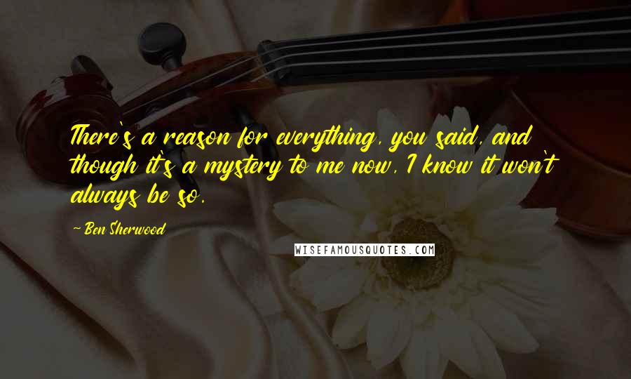 Ben Sherwood Quotes: There's a reason for everything, you said, and though it's a mystery to me now, I know it won't always be so.