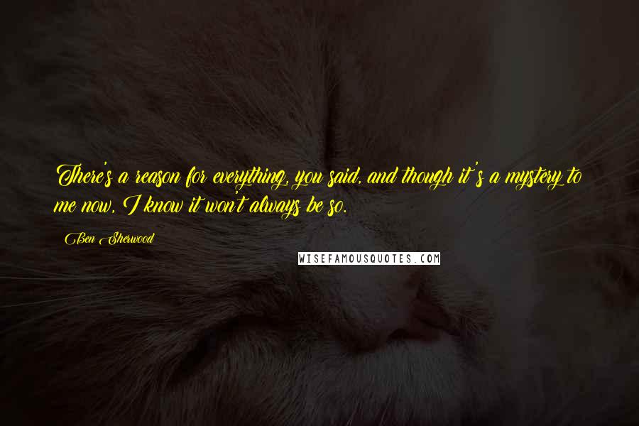 Ben Sherwood Quotes: There's a reason for everything, you said, and though it's a mystery to me now, I know it won't always be so.