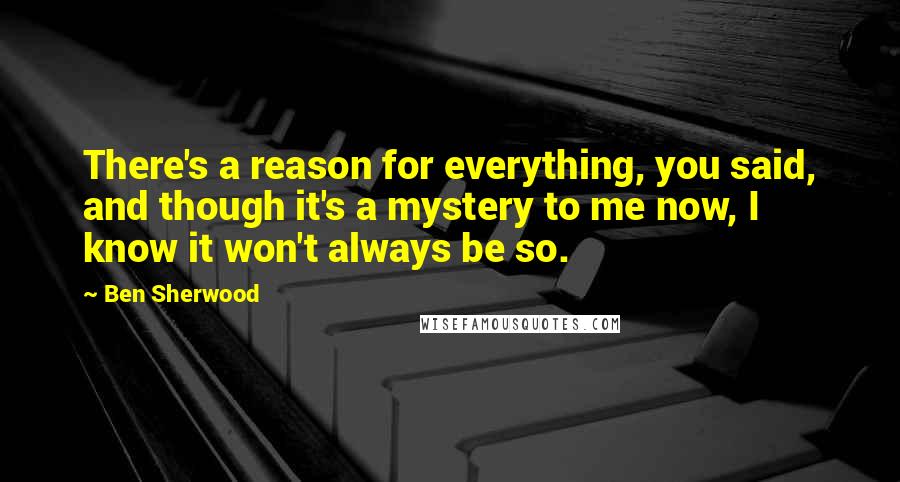 Ben Sherwood Quotes: There's a reason for everything, you said, and though it's a mystery to me now, I know it won't always be so.