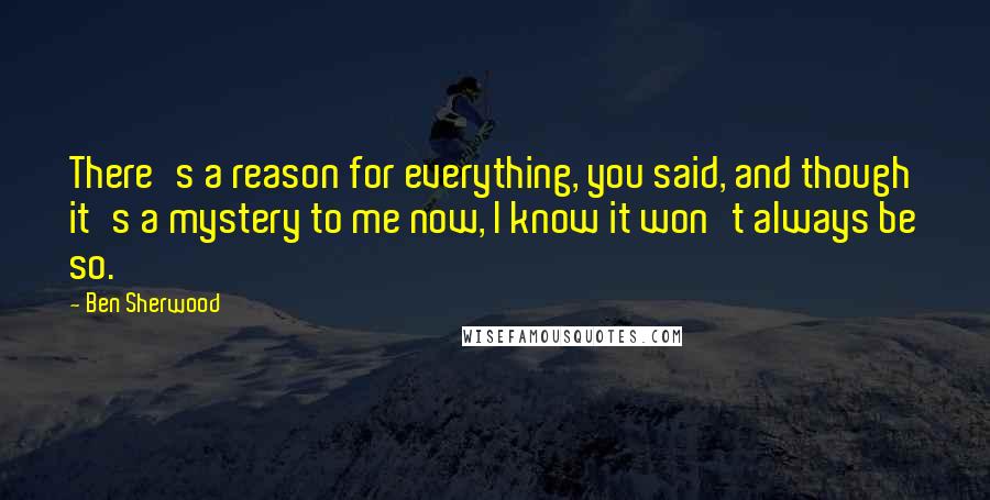 Ben Sherwood Quotes: There's a reason for everything, you said, and though it's a mystery to me now, I know it won't always be so.