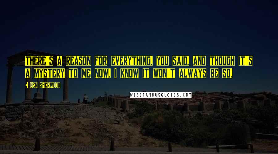 Ben Sherwood Quotes: There's a reason for everything, you said, and though it's a mystery to me now, I know it won't always be so.