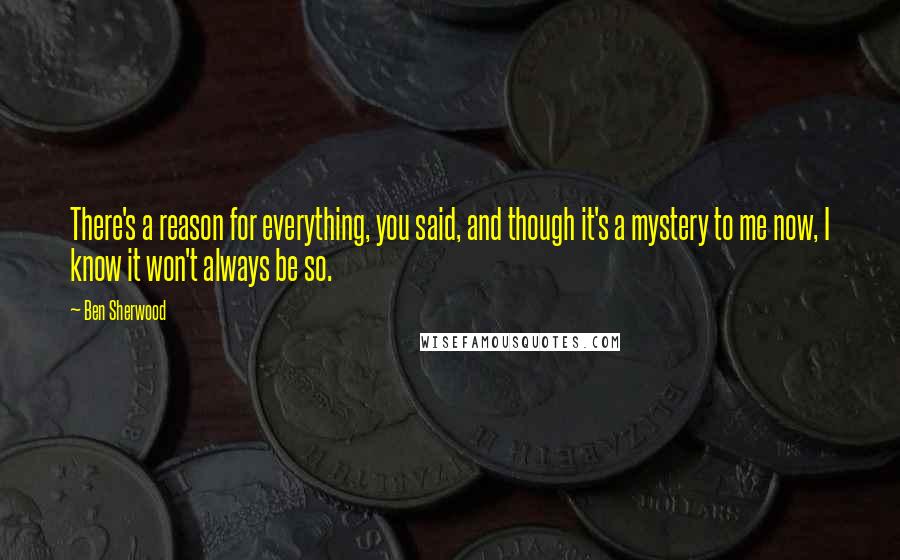 Ben Sherwood Quotes: There's a reason for everything, you said, and though it's a mystery to me now, I know it won't always be so.