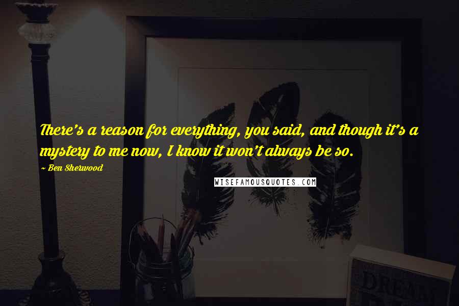 Ben Sherwood Quotes: There's a reason for everything, you said, and though it's a mystery to me now, I know it won't always be so.