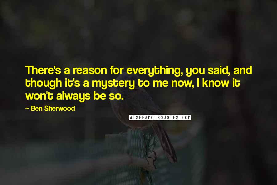 Ben Sherwood Quotes: There's a reason for everything, you said, and though it's a mystery to me now, I know it won't always be so.