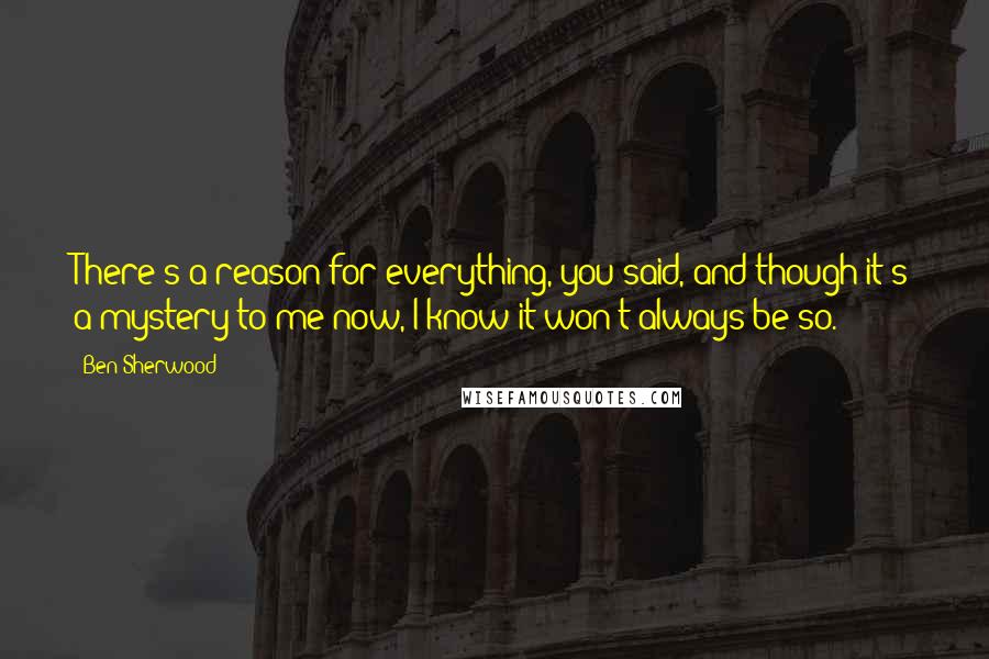 Ben Sherwood Quotes: There's a reason for everything, you said, and though it's a mystery to me now, I know it won't always be so.