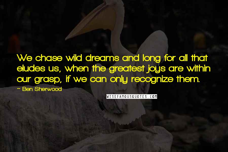 Ben Sherwood Quotes: We chase wild dreams and long for all that eludes us, when the greatest joys are within our grasp, if we can only recognize them.