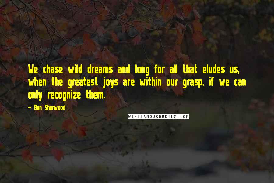 Ben Sherwood Quotes: We chase wild dreams and long for all that eludes us, when the greatest joys are within our grasp, if we can only recognize them.