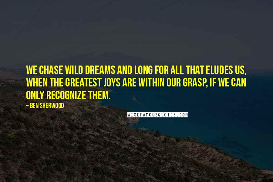 Ben Sherwood Quotes: We chase wild dreams and long for all that eludes us, when the greatest joys are within our grasp, if we can only recognize them.