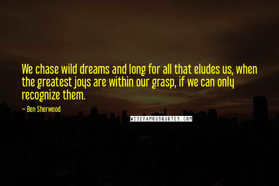 Ben Sherwood Quotes: We chase wild dreams and long for all that eludes us, when the greatest joys are within our grasp, if we can only recognize them.