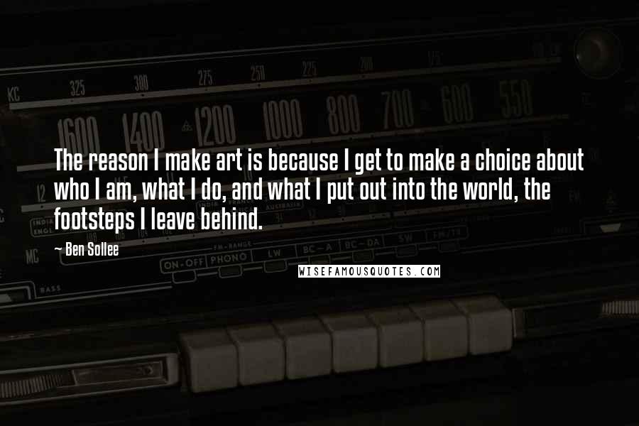 Ben Sollee Quotes: The reason I make art is because I get to make a choice about who I am, what I do, and what I put out into the world, the footsteps I leave behind.