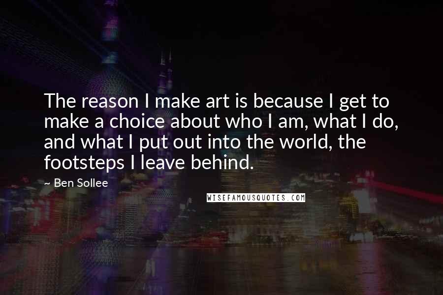 Ben Sollee Quotes: The reason I make art is because I get to make a choice about who I am, what I do, and what I put out into the world, the footsteps I leave behind.