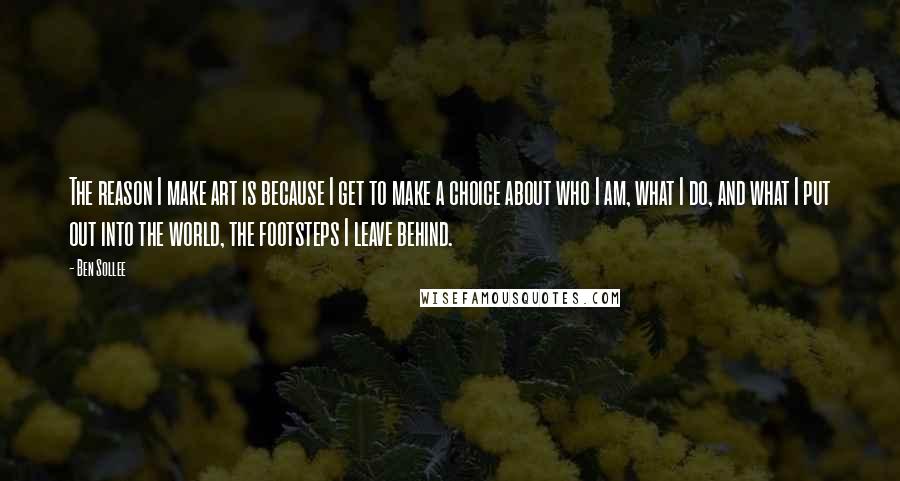 Ben Sollee Quotes: The reason I make art is because I get to make a choice about who I am, what I do, and what I put out into the world, the footsteps I leave behind.