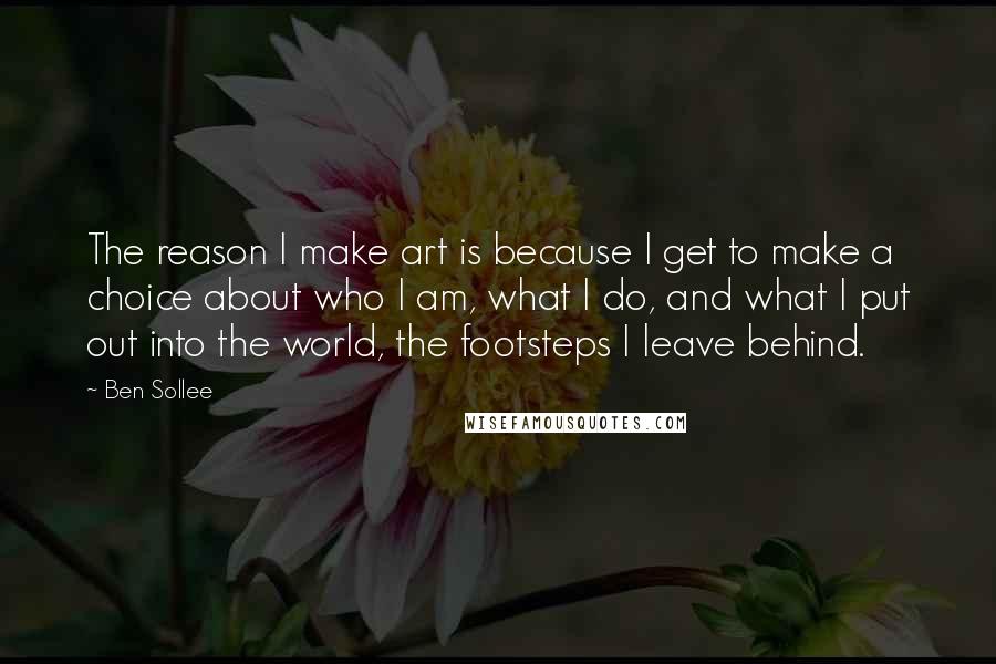 Ben Sollee Quotes: The reason I make art is because I get to make a choice about who I am, what I do, and what I put out into the world, the footsteps I leave behind.