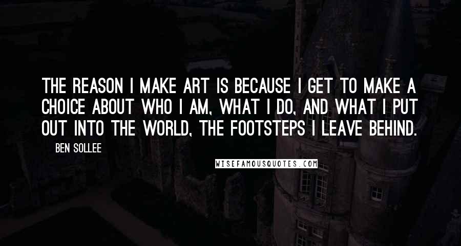 Ben Sollee Quotes: The reason I make art is because I get to make a choice about who I am, what I do, and what I put out into the world, the footsteps I leave behind.