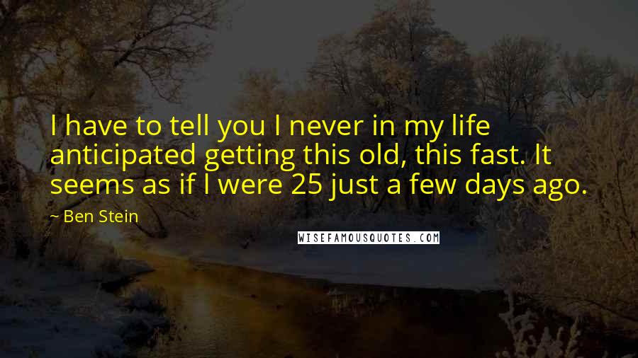 Ben Stein Quotes: I have to tell you I never in my life anticipated getting this old, this fast. It seems as if I were 25 just a few days ago.