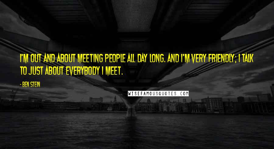 Ben Stein Quotes: I'm out and about meeting people all day long. And I'm very friendly; I talk to just about everybody I meet.