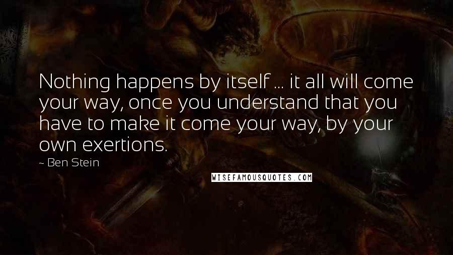 Ben Stein Quotes: Nothing happens by itself ... it all will come your way, once you understand that you have to make it come your way, by your own exertions.