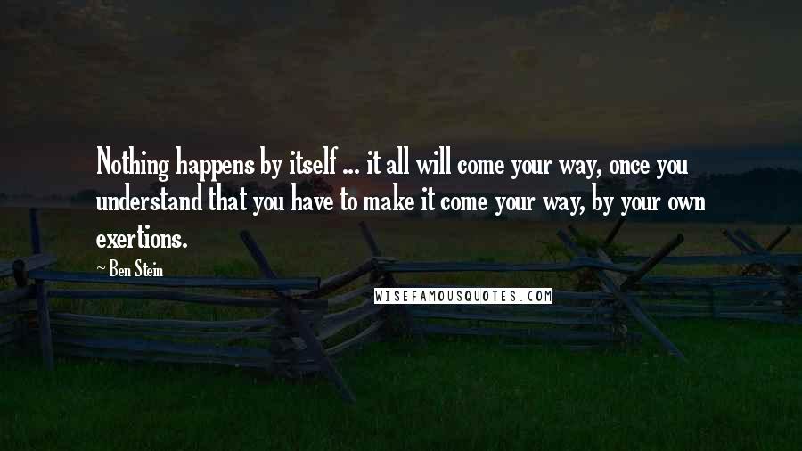 Ben Stein Quotes: Nothing happens by itself ... it all will come your way, once you understand that you have to make it come your way, by your own exertions.