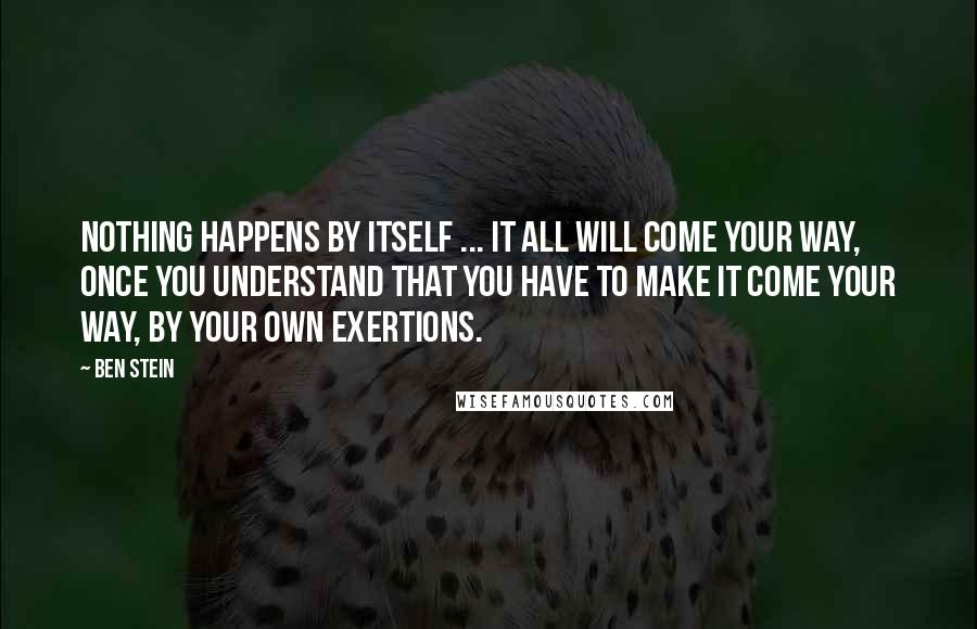 Ben Stein Quotes: Nothing happens by itself ... it all will come your way, once you understand that you have to make it come your way, by your own exertions.