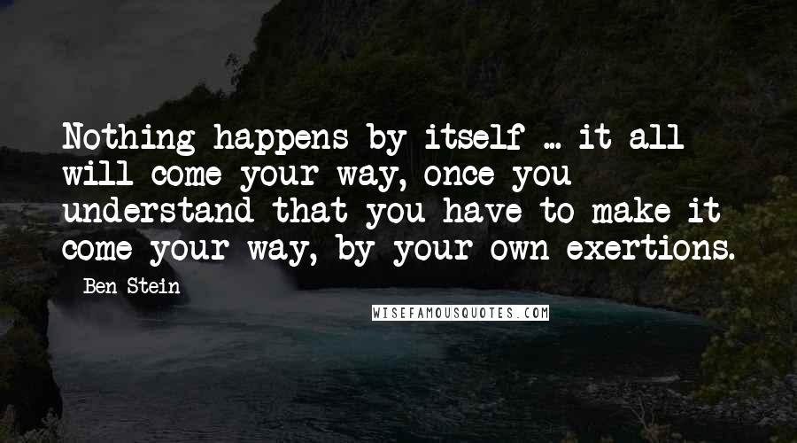 Ben Stein Quotes: Nothing happens by itself ... it all will come your way, once you understand that you have to make it come your way, by your own exertions.