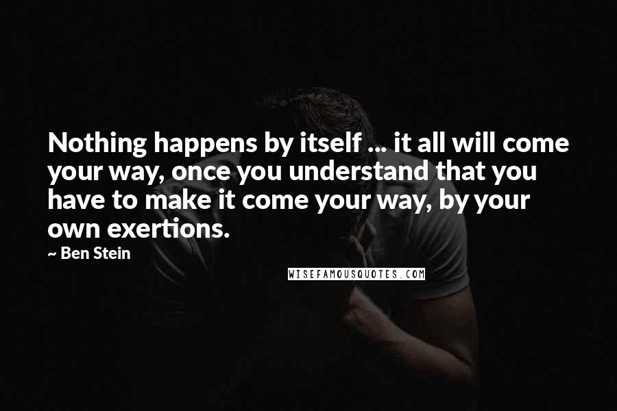 Ben Stein Quotes: Nothing happens by itself ... it all will come your way, once you understand that you have to make it come your way, by your own exertions.